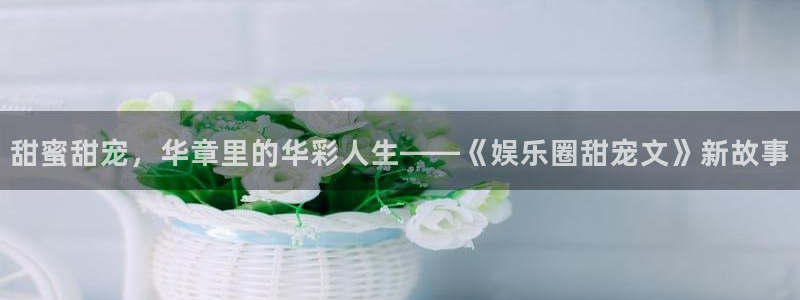 新航娱乐：甜蜜甜宠，华章里的华彩人生——《娱乐圈甜宠文》新故事